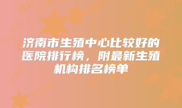 济南市生殖中心比较好的医院排行榜，附最新生殖机构排名榜单