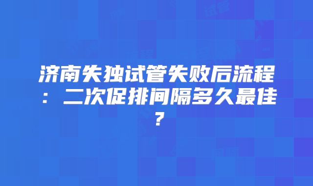 济南失独试管失败后流程：二次促排间隔多久最佳？