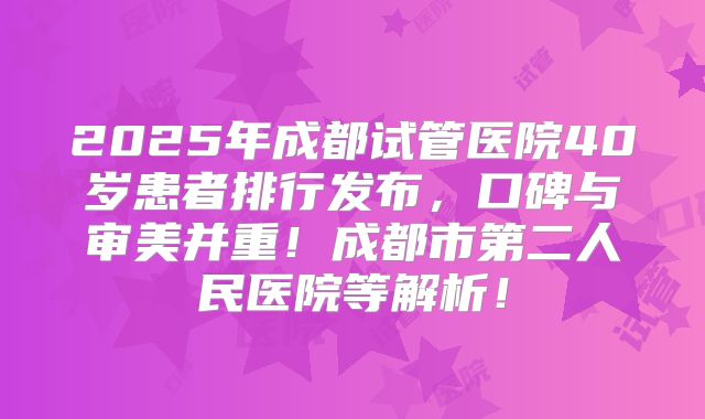 2025年成都试管医院40岁患者排行发布，口碑与审美并重！成都市第二人民医院等解析！