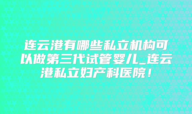 连云港有哪些私立机构可以做第三代试管婴儿_连云港私立妇产科医院！