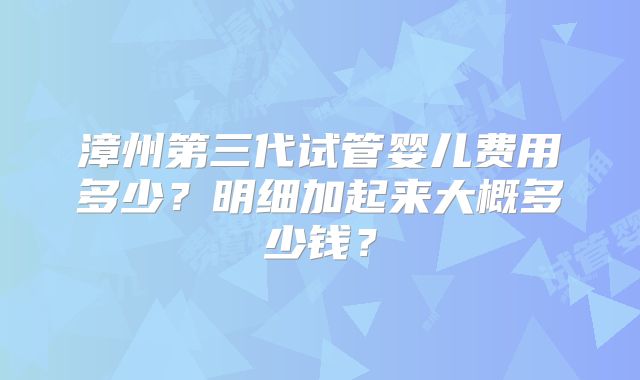 漳州第三代试管婴儿费用多少?明细加起来大概多少钱?