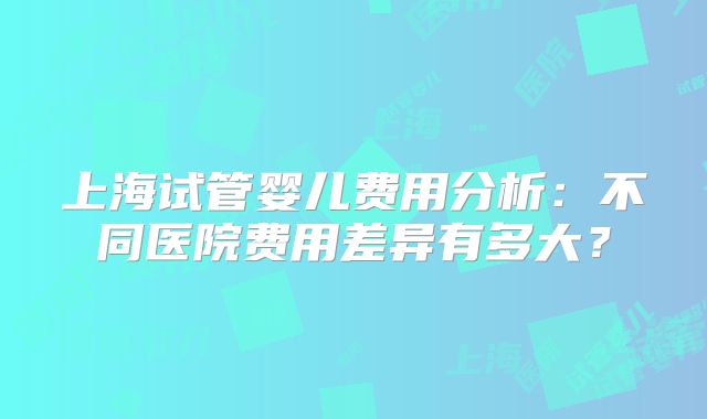 上海试管婴儿费用分析：不同医院费用差异有多大？