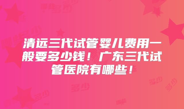 清远三代试管婴儿费用一般要多少钱！广东三代试管医院有哪些！