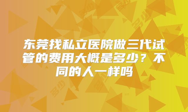 东莞找私立医院做三代试管的费用大概是多少？不同的人一样吗