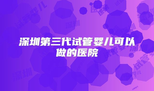 深圳第三代试管婴儿可以做的医院