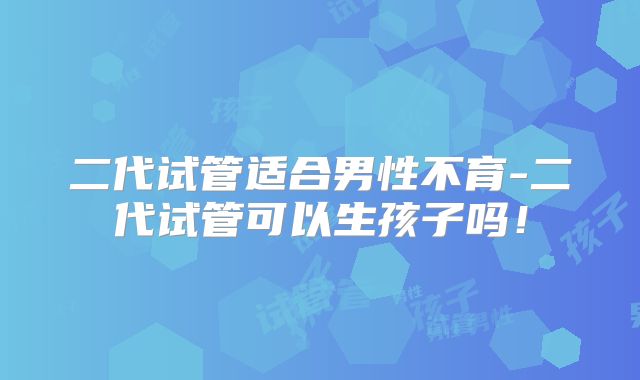 二代试管适合男性不育-二代试管可以生孩子吗！