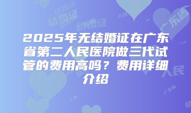 2025年无结婚证在广东省第二人民医院做三代试管的费用高吗？费用详细介绍
