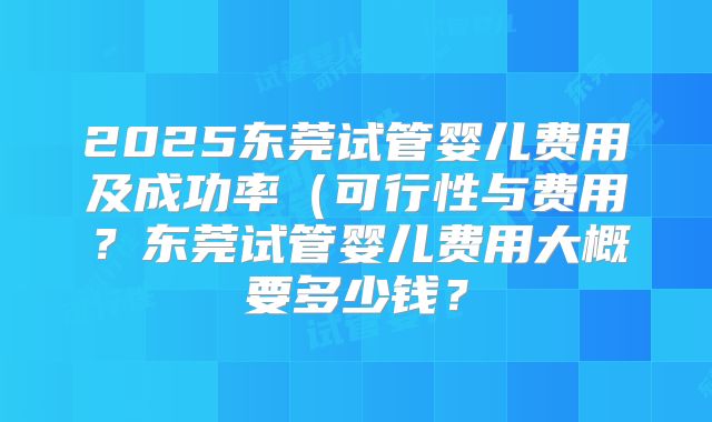 2025东莞试管婴儿费用及成功率（可行性与费用？东莞试管婴儿费用大概要多少钱？