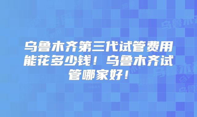 乌鲁木齐第三代试管费用能花多少钱!乌鲁木齐试管哪家好!