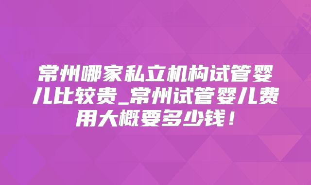 常州哪家私立机构试管婴儿比较贵_常州试管婴儿费用大概要多少钱！