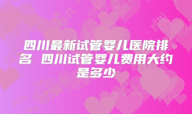 四川最新试管婴儿医院排名 四川试管婴儿费用大约是多少