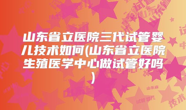 山东省立医院三代试管婴儿技术如何(山东省立医院生殖医学中心做试管好吗)