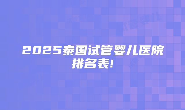 2025泰国试管婴儿医院排名表!