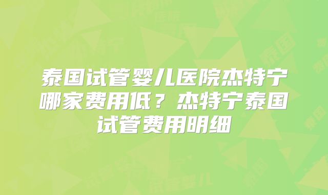 泰国试管婴儿医院杰特宁哪家费用低？杰特宁泰国试管费用明细