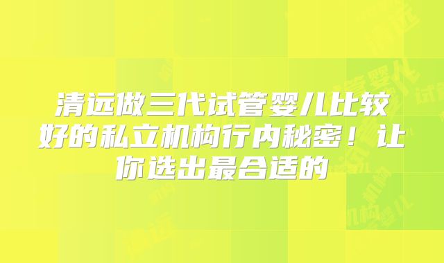 清远做三代试管婴儿比较好的私立机构行内秘密!让你选出最合适的
