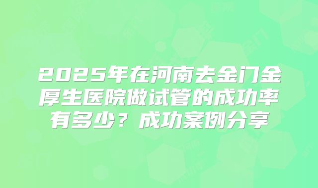 2025年在河南去金门金厚生医院做试管的成功率有多少？成功案例分享