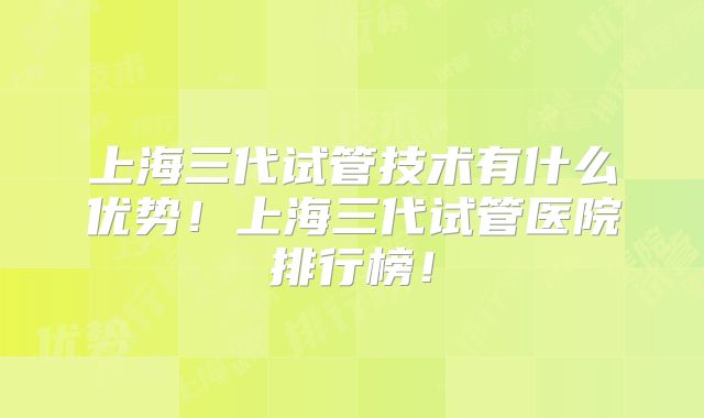 上海三代试管技术有什么优势!上海三代试管医院排行榜!