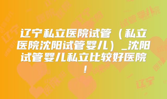 辽宁私立医院试管（私立医院沈阳试管婴儿）_沈阳试管婴儿私立比较好医院！