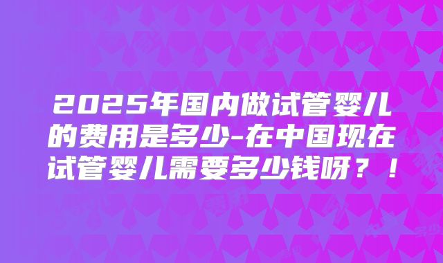 2025年国内做试管婴儿的费用是多少-在中国现在试管婴儿需要多少钱呀?!