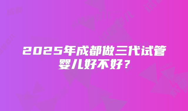 2025年成都做三代试管婴儿好不好？