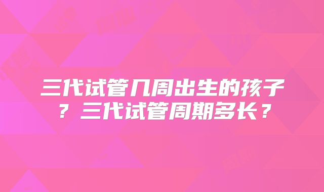 三代试管几周出生的孩子？三代试管周期多长？
