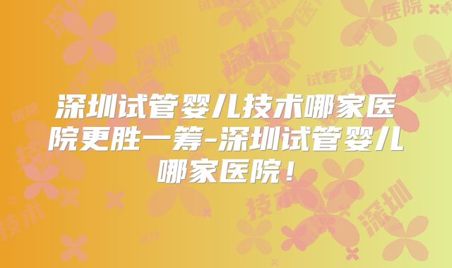 深圳试管婴儿技术哪家医院更胜一筹-深圳试管婴儿哪家医院！