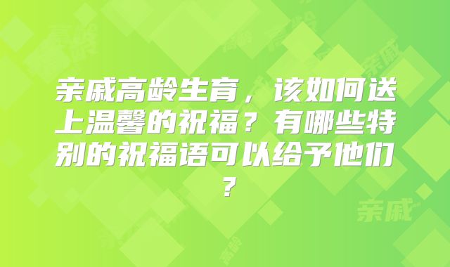 亲戚高龄生育,该如何送上温馨的祝福?有哪些特别的祝福语可以给予他们?