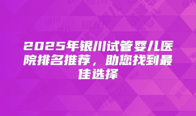 2025年银川试管婴儿医院排名推荐,助您找到最佳选择