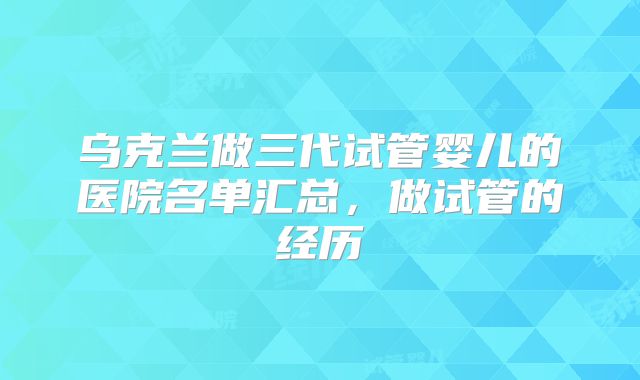 乌克兰做三代试管婴儿的医院名单汇总，做试管的经历