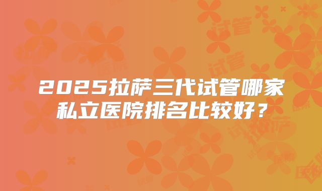 2025拉萨三代试管哪家私立医院排名比较好？
