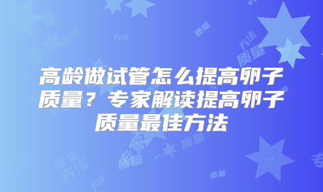 高龄做试管怎么提高卵子质量？专家解读提高卵子质量最佳方法