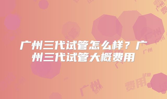 广州三代试管怎么样?广州三代试管大概费用
