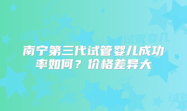 南宁第三代试管婴儿成功率如何？价格差异大