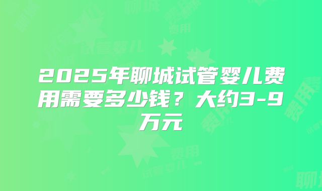 2025年聊城试管婴儿费用需要多少钱？大约3-9万元
