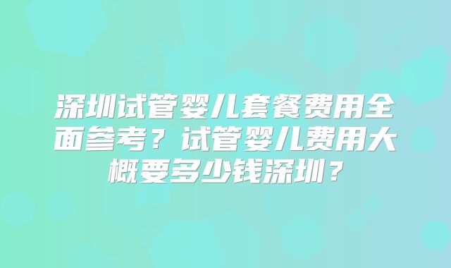 深圳试管婴儿套餐费用全面参考？试管婴儿费用大概要多少钱深圳？