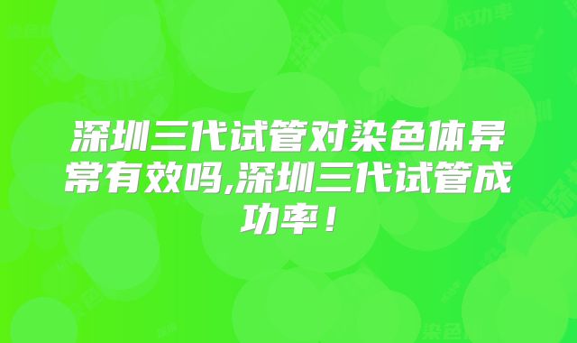 深圳三代试管对染色体异常有效吗,深圳三代试管成功率！