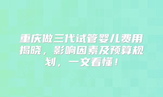重庆做三代试管婴儿费用揭晓，影响因素及预算规划，一文看懂！