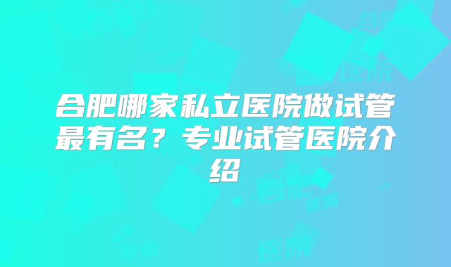 合肥哪家私立医院做试管最有名？专业试管医院介绍