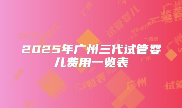 2025年广州三代试管婴儿费用一览表