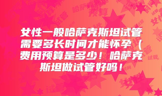 女性一般哈萨克斯坦试管需要多长时间才能怀孕(费用预算是多少!哈萨克斯坦做试管好吗!