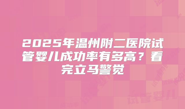 2025年温州附二医院试管婴儿成功率有多高?看完立马警觉