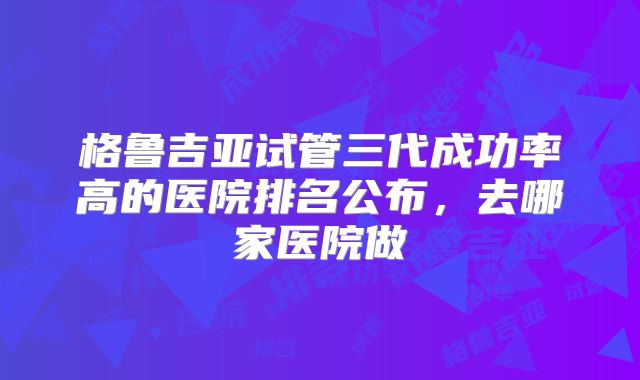 格鲁吉亚试管三代成功率高的医院排名公布，去哪家医院做