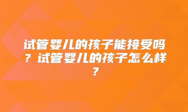 试管婴儿的孩子能接受吗？试管婴儿的孩子怎么样？