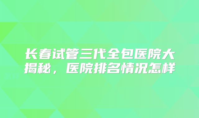 长春试管三代全包医院大揭秘，医院排名情况怎样
