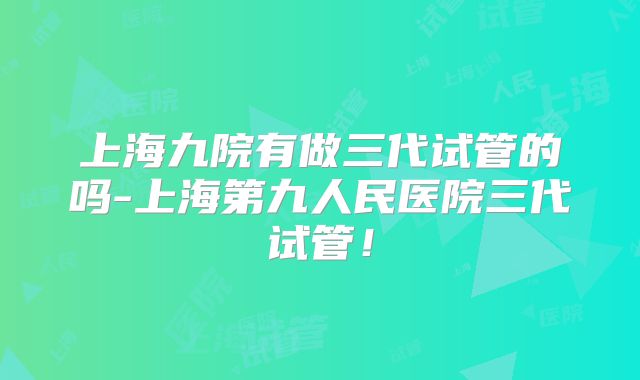 上海九院有做三代试管的吗-上海第九人民医院三代试管！