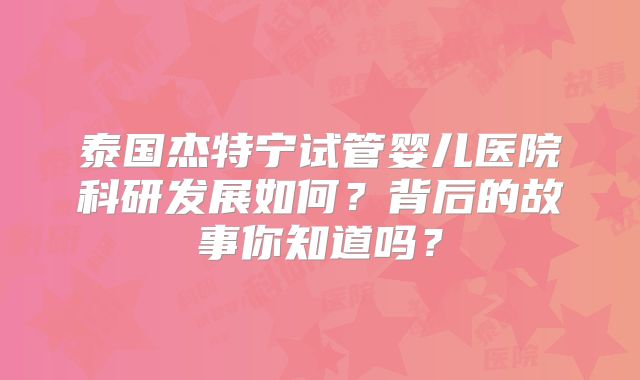 泰国杰特宁试管婴儿医院科研发展如何?背后的故事你知道吗?