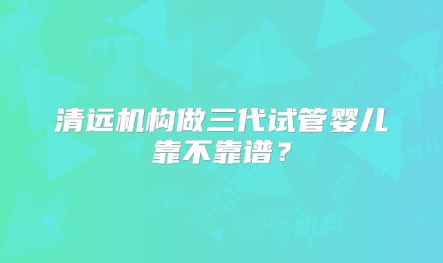 清远机构做三代试管婴儿靠不靠谱？