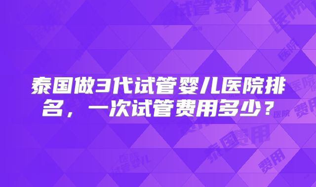 泰国做3代试管婴儿医院排名,一次试管费用多少?