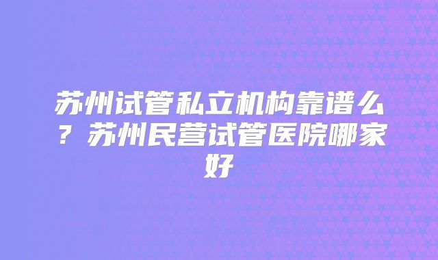 苏州试管私立机构靠谱么？苏州民营试管医院哪家好