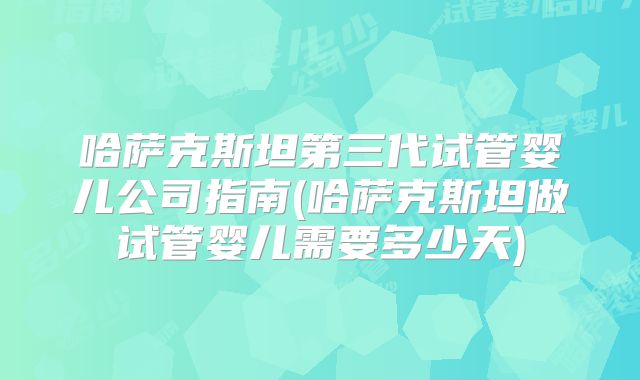 哈萨克斯坦第三代试管婴儿公司指南(哈萨克斯坦做试管婴儿需要多少天)